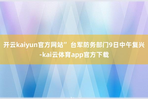 开云kaiyun官方网站” 台军防务部门9日中午复兴-kai云体育app官方下载