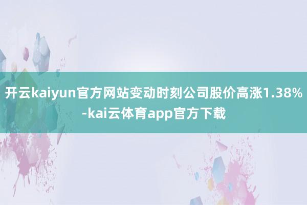 开云kaiyun官方网站变动时刻公司股价高涨1.38%-kai云体育app官方下载