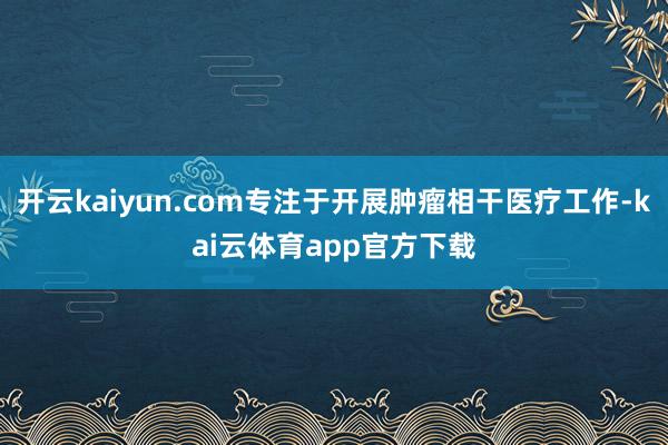 开云kaiyun.com专注于开展肿瘤相干医疗工作-kai云体育app官方下载