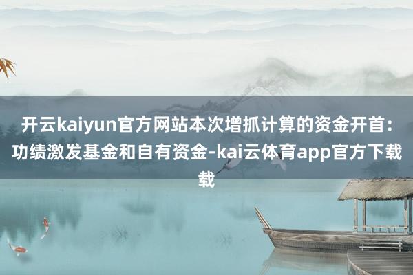 开云kaiyun官方网站本次增抓计算的资金开首：功绩激发基金和自有资金-kai云体育app官方下载