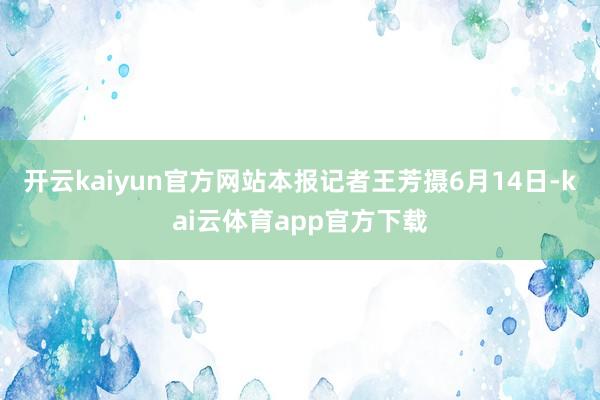 开云kaiyun官方网站本报记者王芳摄6月14日-kai云体育app官方下载