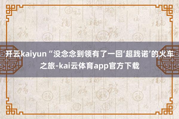 开云kaiyun“没念念到领有了一回‘超践诺’的火车之旅-kai云体育app官方下载