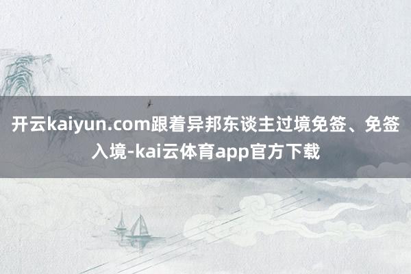 开云kaiyun.com跟着异邦东谈主过境免签、免签入境-kai云体育app官方下载