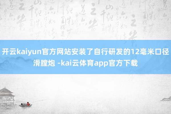 开云kaiyun官方网站安装了自行研发的12毫米口径滑膛炮 -kai云体育app官方下载