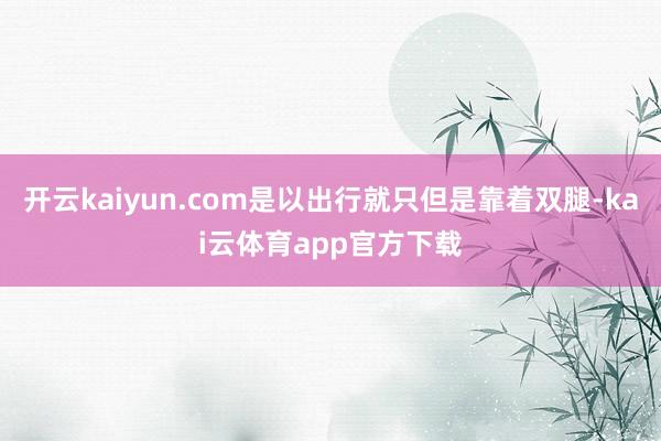 开云kaiyun.com是以出行就只但是靠着双腿-kai云体育app官方下载