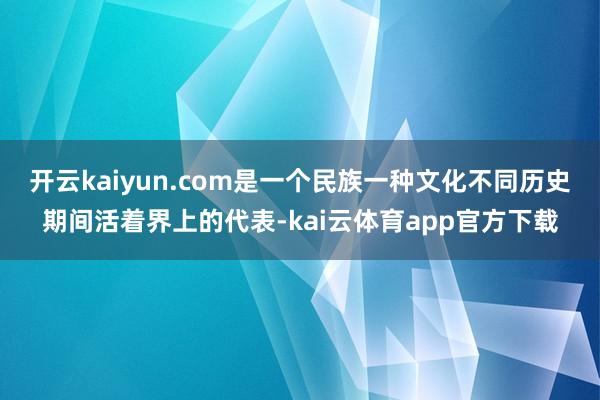 开云kaiyun.com是一个民族一种文化不同历史期间活着界上的代表-kai云体育app官方下载