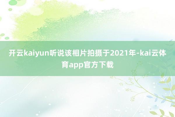 开云kaiyun听说该相片拍摄于2021年-kai云体育app官方下载