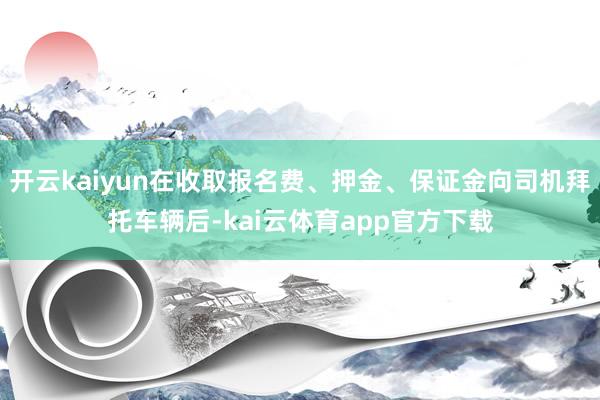 开云kaiyun在收取报名费、押金、保证金向司机拜托车辆后-kai云体育app官方下载