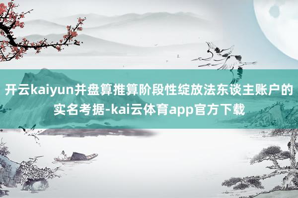 开云kaiyun并盘算推算阶段性绽放法东谈主账户的实名考据-kai云体育app官方下载