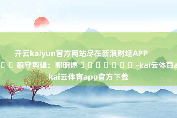 开云kaiyun官方网站尽在新浪财经APP            						职守剪辑：郭明煜 							-kai云体育app官方下载