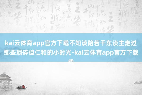 kai云体育app官方下载不知谈陪若干东谈主走过那些琐碎但仁和的小时光-kai云体育app官方下载