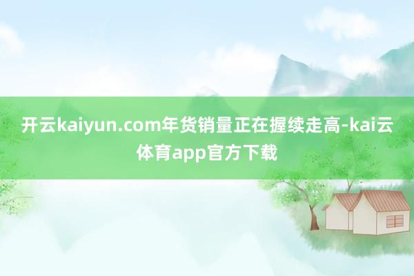 开云kaiyun.com年货销量正在握续走高-kai云体育app官方下载