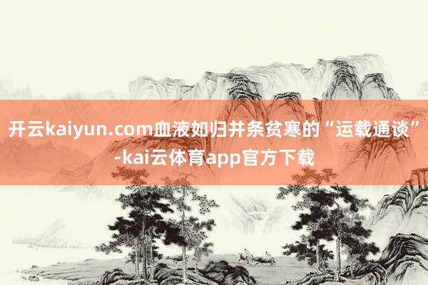 开云kaiyun.com血液如归并条贫寒的“运载通谈”-kai云体育app官方下载