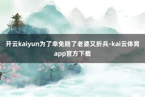 开云kaiyun为了幸免赔了老婆又折兵-kai云体育app官方下载