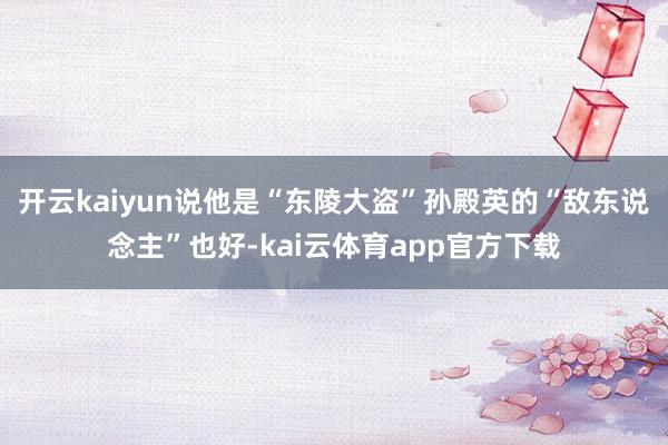 开云kaiyun说他是“东陵大盗”孙殿英的“敌东说念主”也好-kai云体育app官方下载