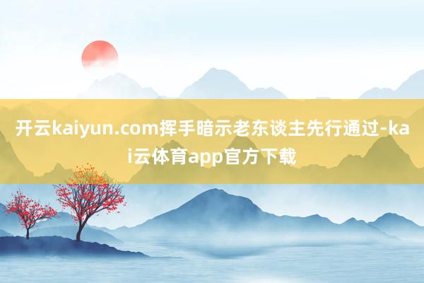 开云kaiyun.com挥手暗示老东谈主先行通过-kai云体育app官方下载