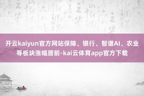 开云kaiyun官方网站保障、银行、智谱AI、农业等板块涨幅居前-kai云体育app官方下载