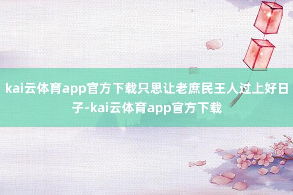 kai云体育app官方下载只思让老庶民王人过上好日子-kai云体育app官方下载