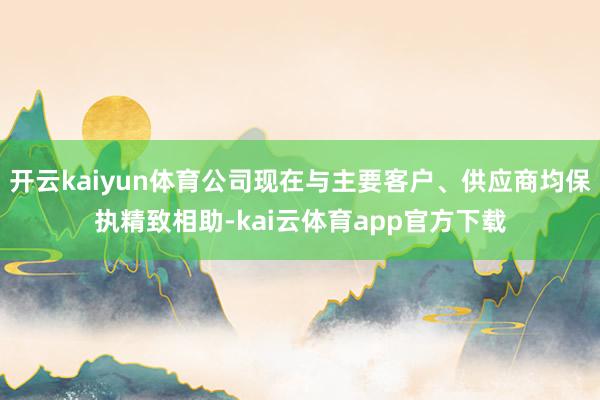 开云kaiyun体育公司现在与主要客户、供应商均保执精致相助-kai云体育app官方下载