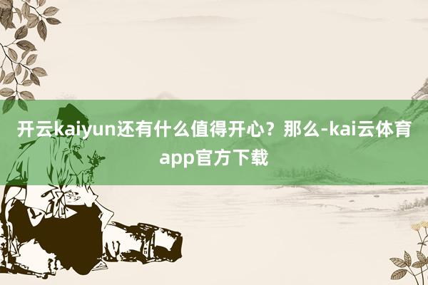 开云kaiyun还有什么值得开心？　　那么-kai云体育app官方下载