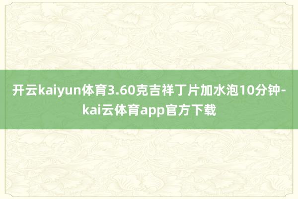 开云kaiyun体育3.60克吉祥丁片加水泡10分钟-kai云体育app官方下载