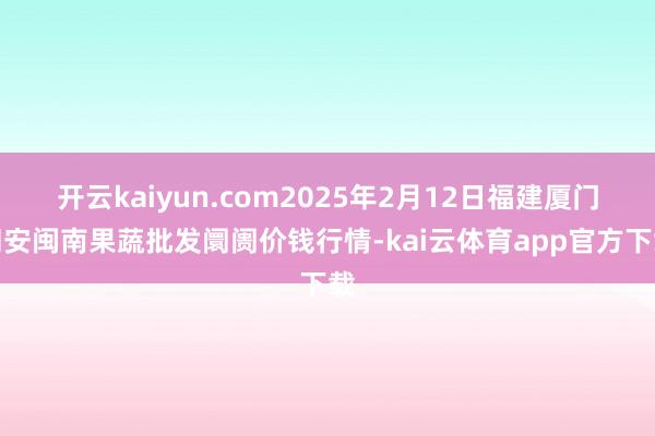 开云kaiyun.com2025年2月12日福建厦门同安闽南果蔬批发阛阓价钱行情-kai云体育app官方下载