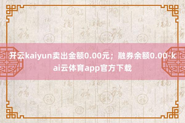 开云kaiyun卖出金额0.00元；融券余额0.00-kai云体育app官方下载